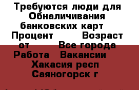 Требуются люди для Обналичивания банковских карт  › Процент ­ 25 › Возраст от ­ 18 - Все города Работа » Вакансии   . Хакасия респ.,Саяногорск г.